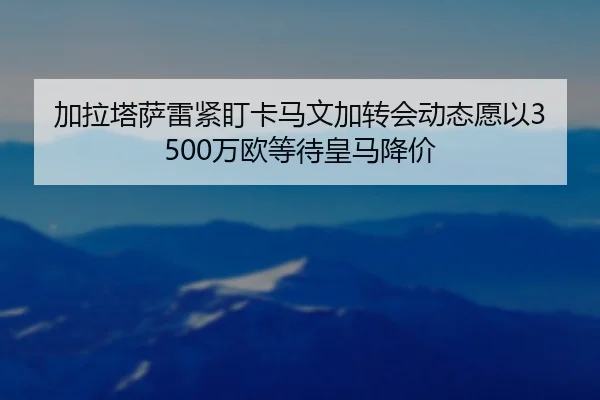 加拉塔萨雷紧盯卡马文加转会动态愿以3500万欧等待皇马降价